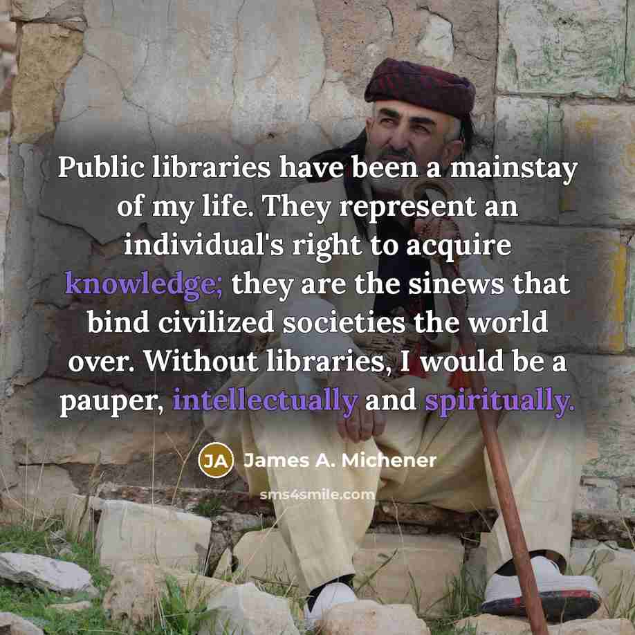 “Public libraries have been a mainstay of my life. They represent an individual's right to acquire knowledge; they are the sinews that bind civilized societies the world over. Without libraries, I would be a pauper, intellectually and spiritually.” quote by James A. Michener