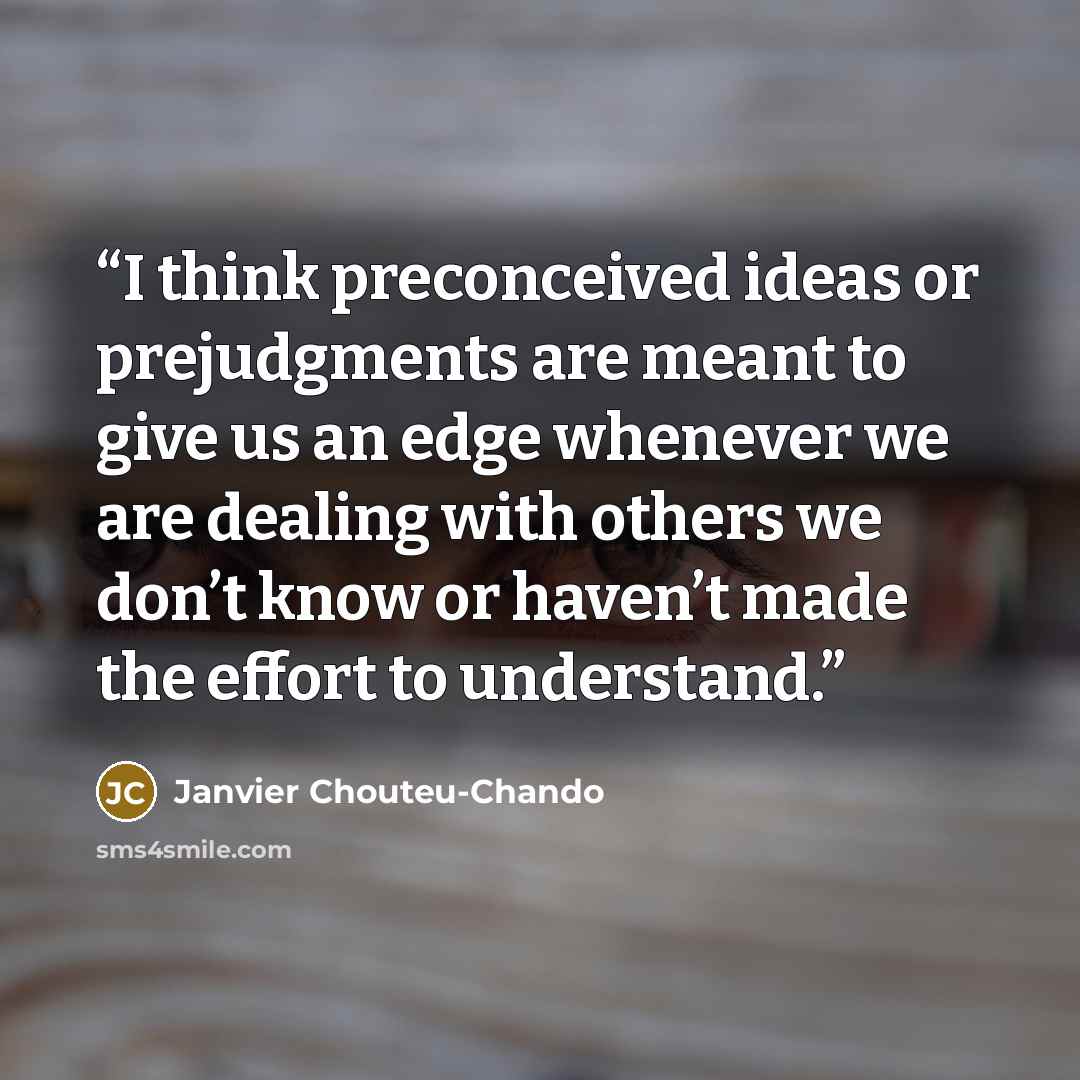 “I think preconceived ideas or prejudgments are meant to give us an edge whenever we are dealing with others we don’t know or haven’t made the effort to understand.” quote by Janvier Chouteu-Chando