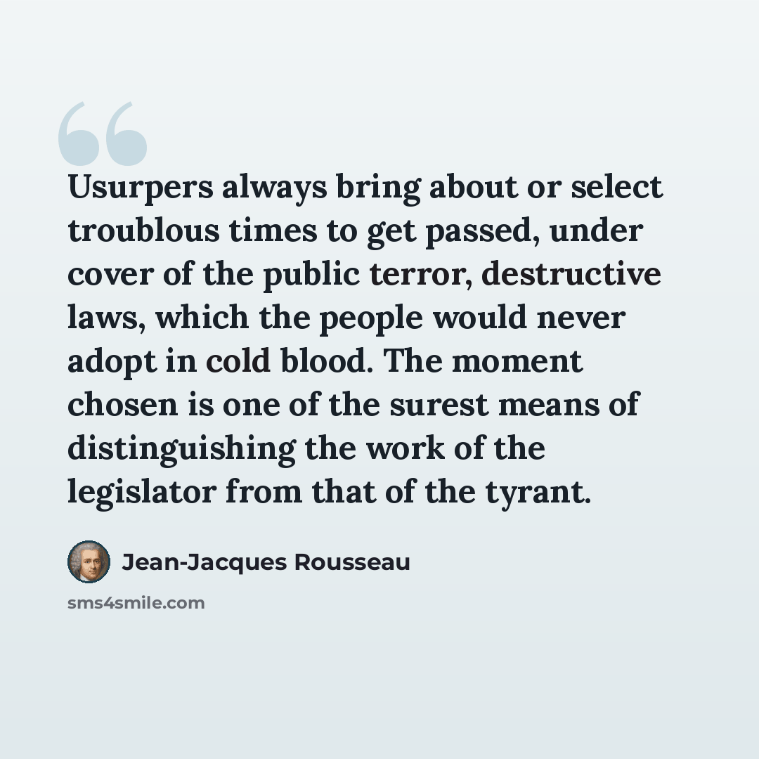 “Usurpers always bring about or select troublous times to get passed, under cover of the public terror, destructive laws, which the people would never adopt in cold blood. The moment chosen is one of the surest means of distinguishing the work of the legislator from that of the tyrant.” quote by Jean-Jacques Rousseau