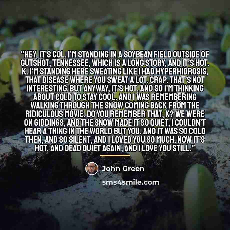 “Hey, it’s Col. I’m standing in a soybean field outside of Gutshot, Tennessee, which is a long story, and it’s hot. K. I’m standing here sweating like I had hyperhidrosis, that disease where you sweat a lot. Crap. That’s not interesting. But anyway, it’s hot, and so I’m thinking about cold to stay…” quote by John Green