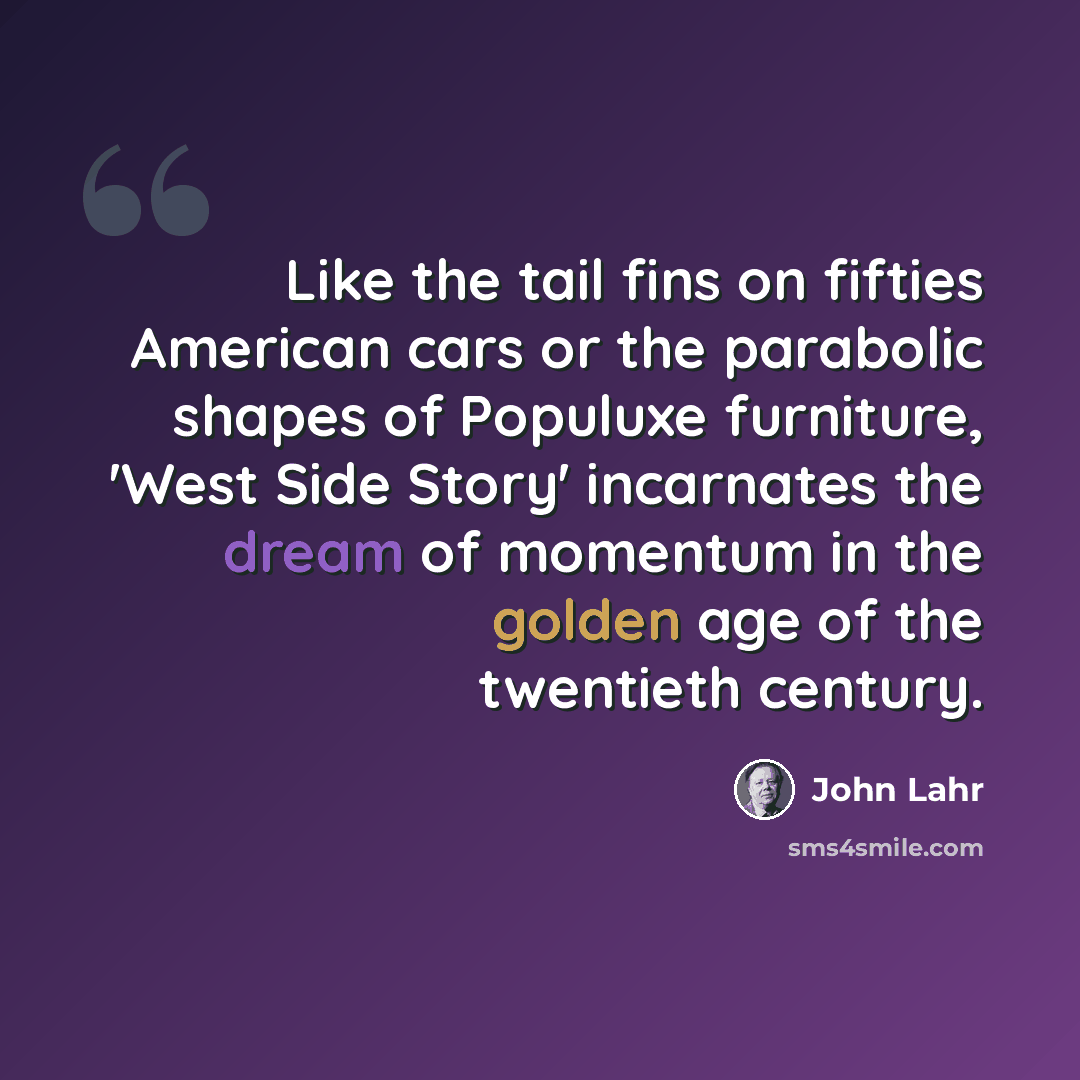 “Like the tail fins on fifties American cars or the parabolic shapes of Populuxe furniture, 'West Side Story' incarnates the dream of momentum in the golden age of the twentieth century.” quote by John Lahr