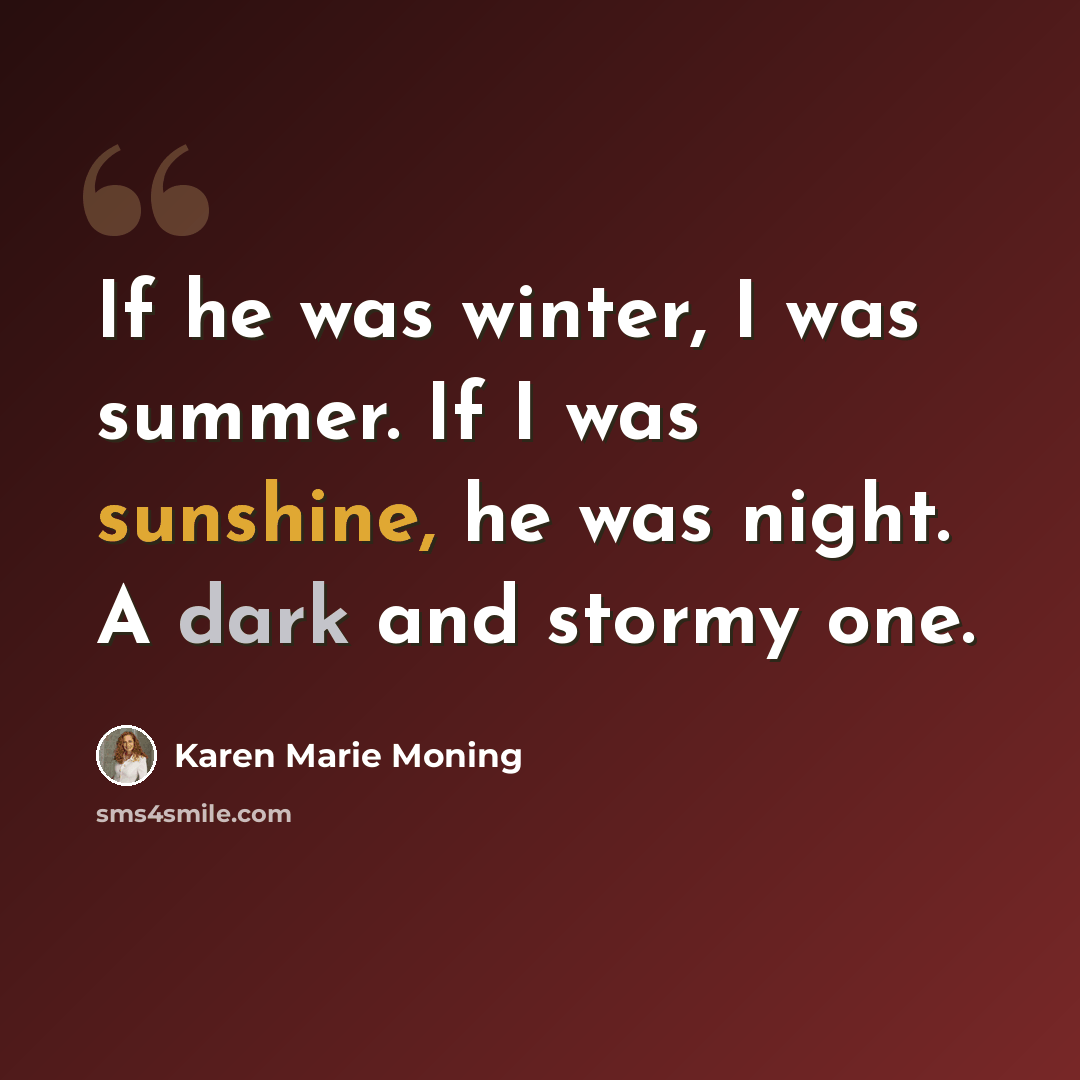 “If he was winter, I was summer. If I was sunshine, he was night. A dark and stormy one.” quote by Karen Marie Moning