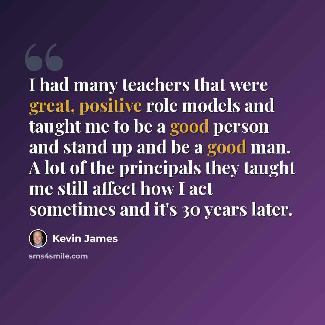 “I had many teachers that were great, positive role models and taught me to be a good person and stand up and be a good man. A lot of the principals they taught me still affect how I act sometimes and it's 30 years later.” quote by Kevin James
