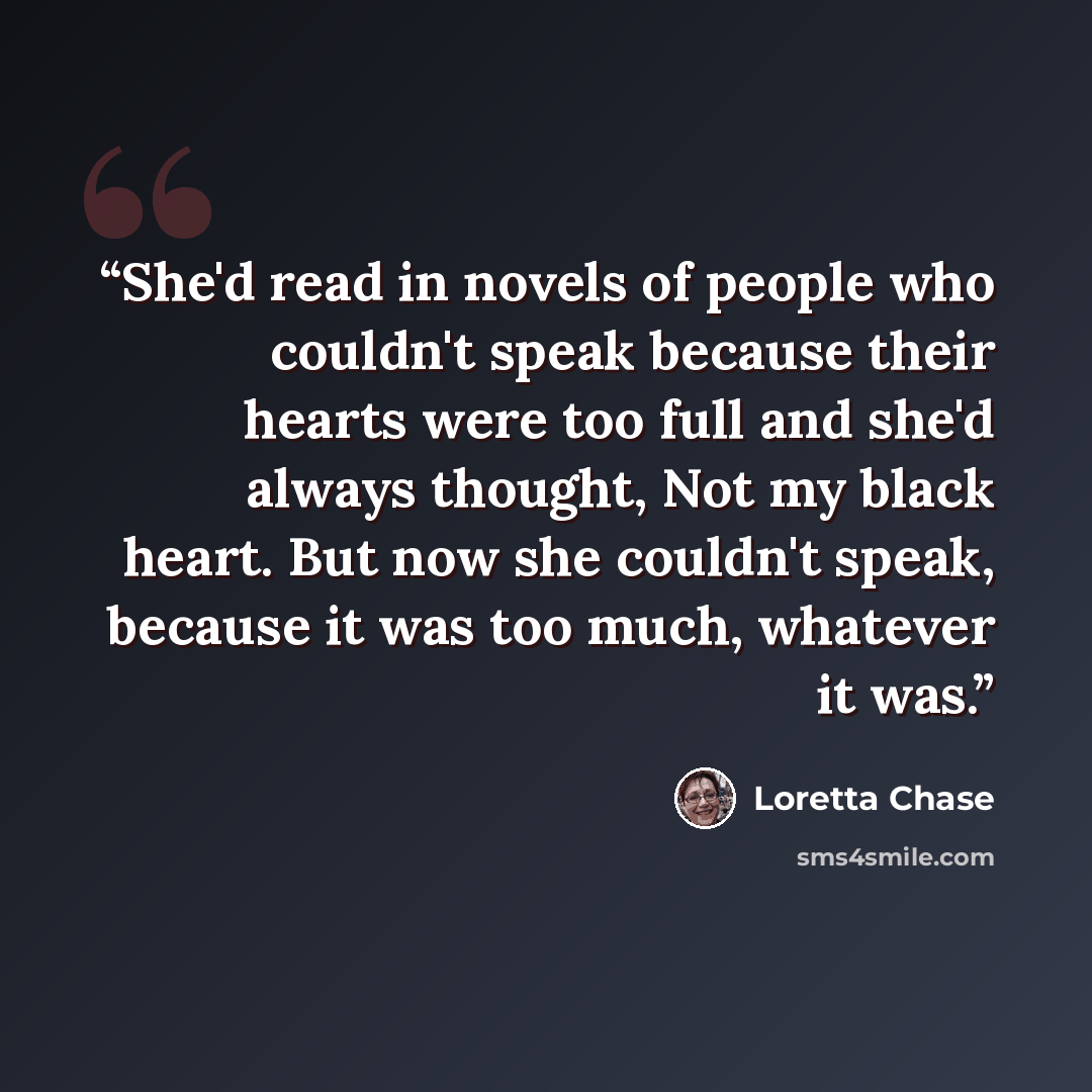 “She'd read in novels of people who couldn't speak because their hearts were too full and she'd always thought, Not my black heart. But now she couldn't speak, because it was too much, whatever it was.” quote by Loretta Chase