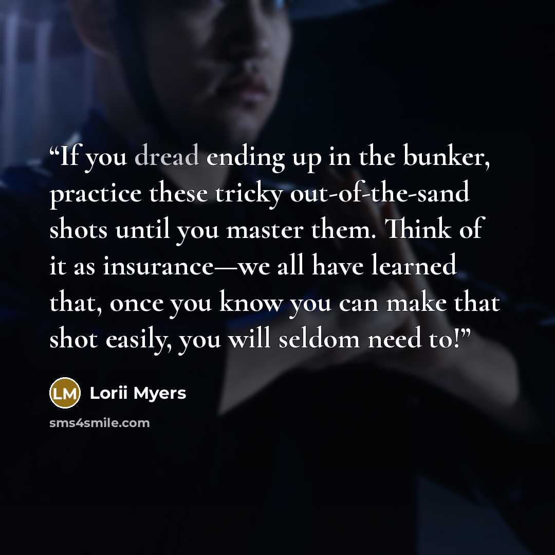 “If you dread ending up in the bunker, practice these tricky out-of-the-sand shots until you master them. Think of it as insurance—we all have learned that, once you know you can make that shot easily, you will seldom need to!” quote by Lorii Myers