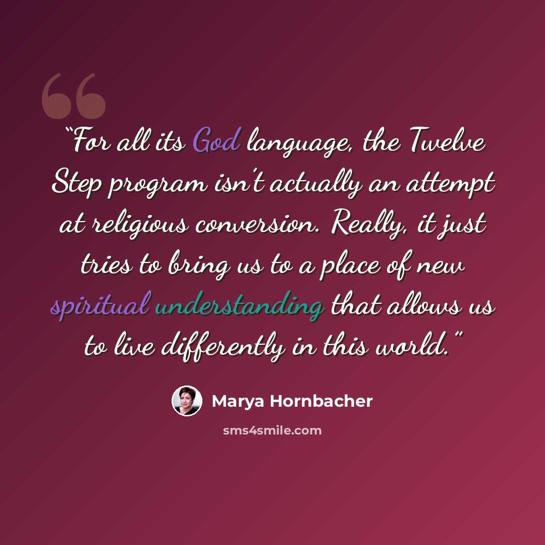 “For all its God language, the Twelve Step program isn’t actually an attempt at religious conversion. Really, it just tries to bring us to a place of new spiritual understanding that allows us to live differently in this world.” quote by Marya Hornbacher