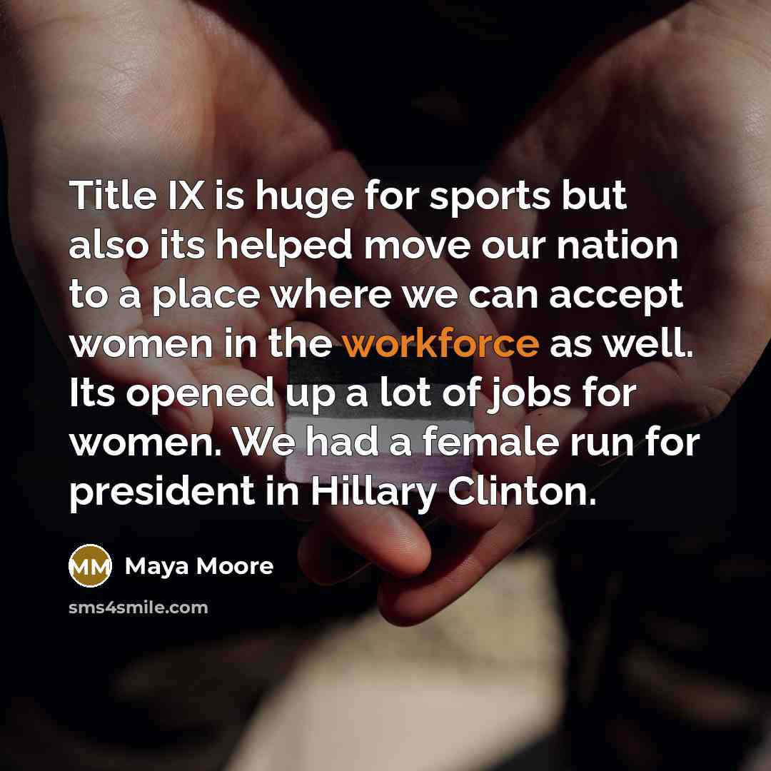 “Title IX is huge for sports but also its helped move our nation to a place where we can accept women in the workforce as well. Its opened up a lot of jobs for women. We had a female run for president in Hillary Clinton.” quote by Maya Moore