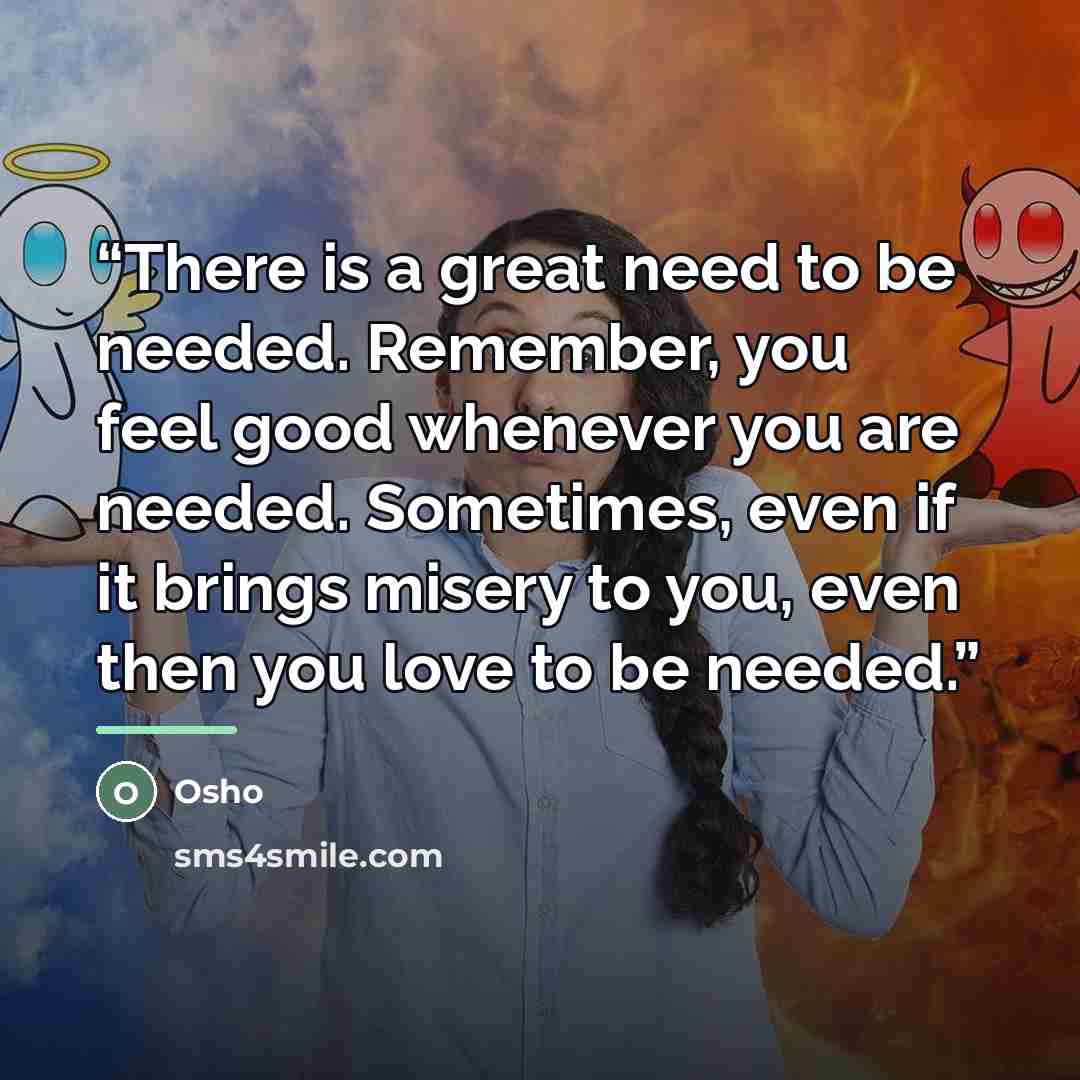 “There is a great need to be needed. Remember, you feel good whenever you are needed. Sometimes, even if it brings misery to you, even then you love to be needed.” quote by Osho