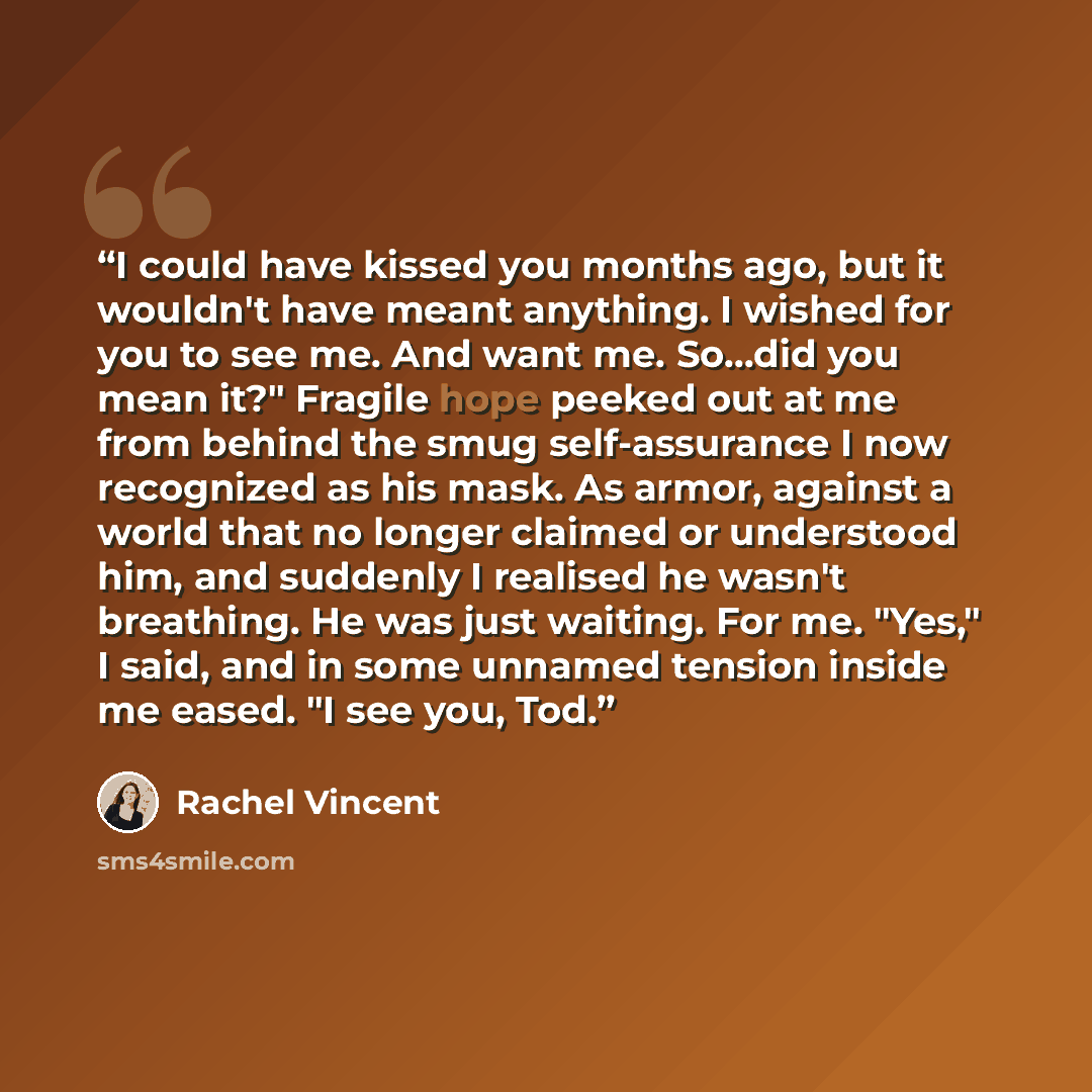 “I could have kissed you months ago, but it wouldn't have meant anything. I wished for you to see me. And want me. So...did you mean it?" Fragile hope peeked out at me from behind the smug self-assurance I now recognized as his mask. As armor, against a world that no longer claimed or understood…” quote by Rachel Vincent