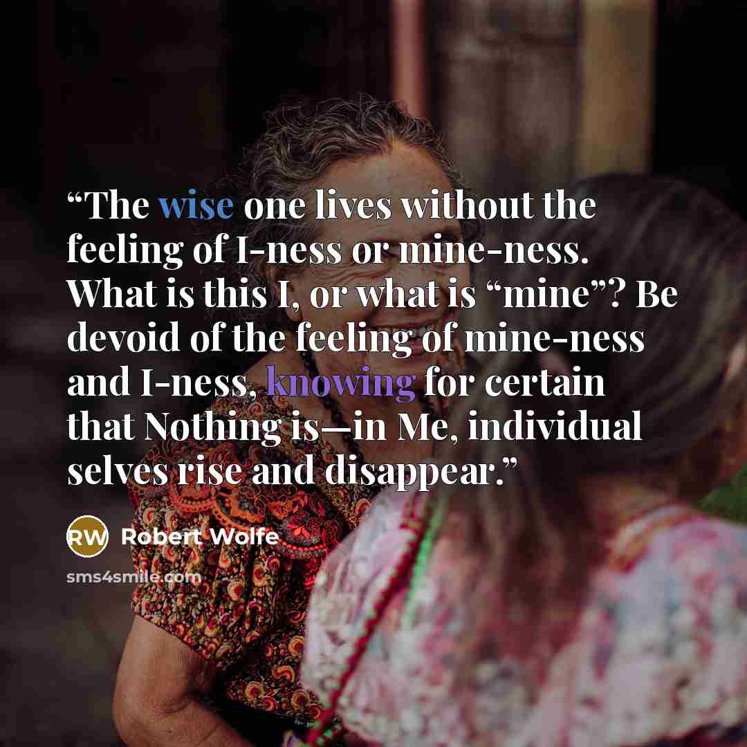 “The wise one lives without the feeling of I-ness or mine-ness. What is this I, or what is “mine”? Be devoid of the feeling of mine-ness and I-ness, knowing for certain that Nothing is—in Me, individual selves rise and disappear.” quote by Robert Wolfe