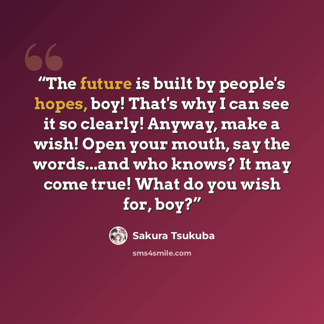 “The future is built by people's hopes, boy! That's why I can see it so clearly! Anyway, make a wish! Open your mouth, say the words...and who knows? It may come true! What do you wish for, boy?” quote by Sakura Tsukuba