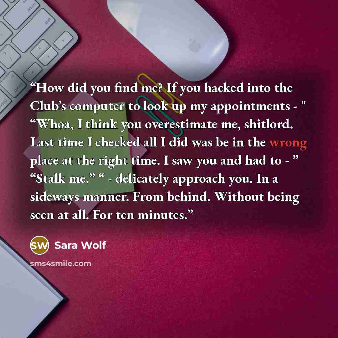 “How did you find me? If you hacked into the Club’s computer to look up my appointments - " “Whoa, I think you overestimate me, shitlord. Last time I checked all I did was be in the wrong place at the right time. I saw you and had to - ” “Stalk me.” “ - delicately approach you. In a sideways…” quote by Sara Wolf