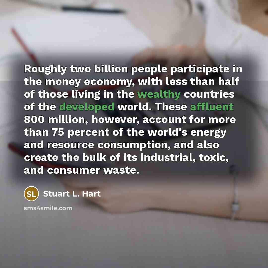 “Roughly two billion people participate in the money economy, with less than half of those living in the wealthy countries of the developed world. These affluent 800 million, however, account for more than 75 percent of the world's energy and resource consumption, and also create the bulk of its…” quote by Stuart L. Hart