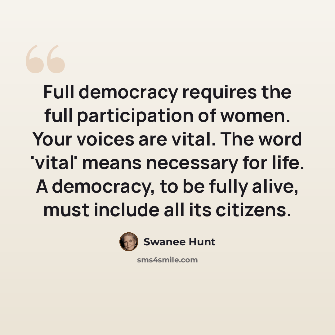“Full democracy requires the full participation of women. Your voices are vital. The word 'vital' means necessary for life. A democracy, to be fully alive, must include all its citizens.” quote by Swanee Hunt