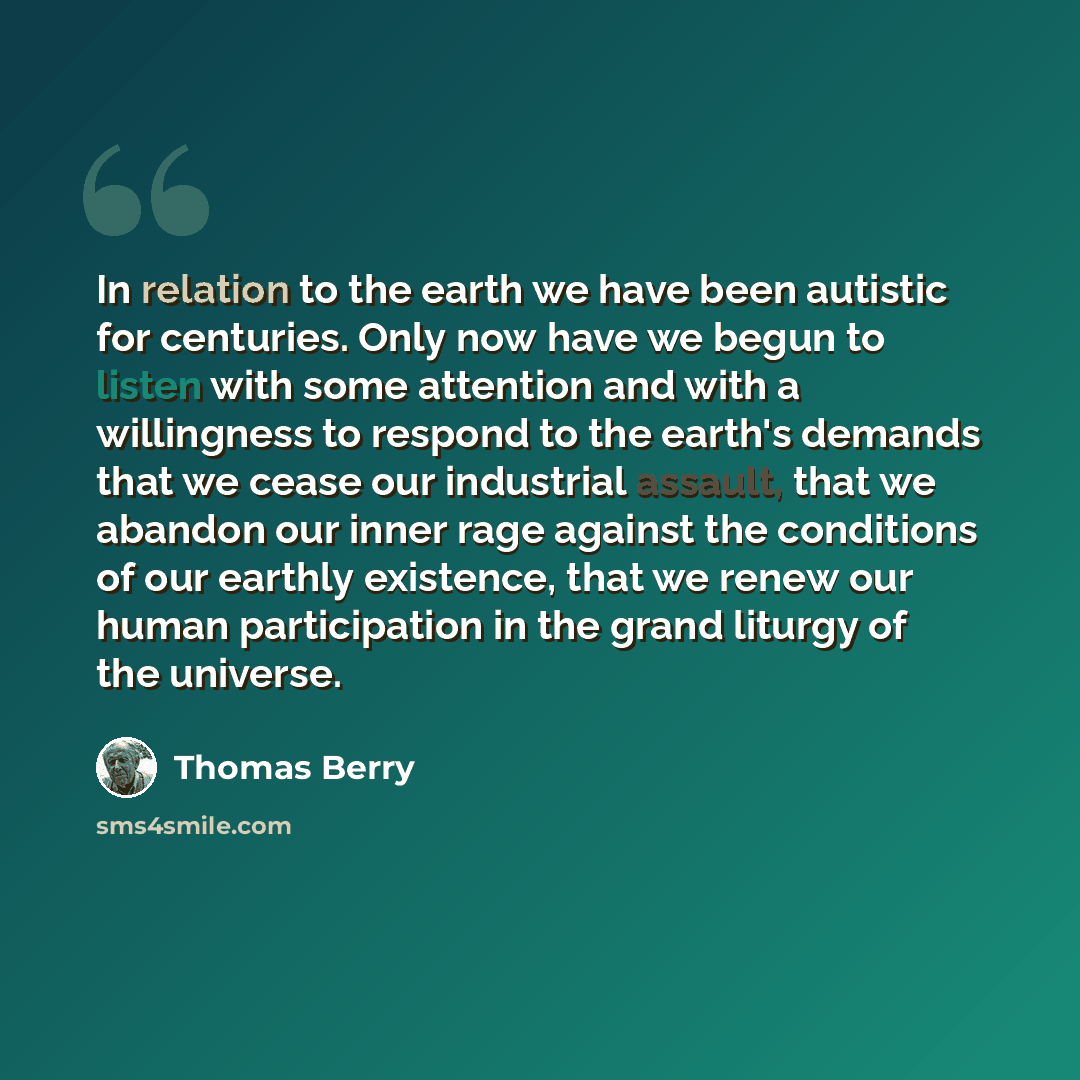 “In relation to the earth we have been autistic for centuries. Only now have we begun to listen with some attention and with a willingness to respond to the earth's demands that we cease our industrial assault, that we abandon our inner rage against the conditions of our earthly existence, that we…” quote by Thomas Berry