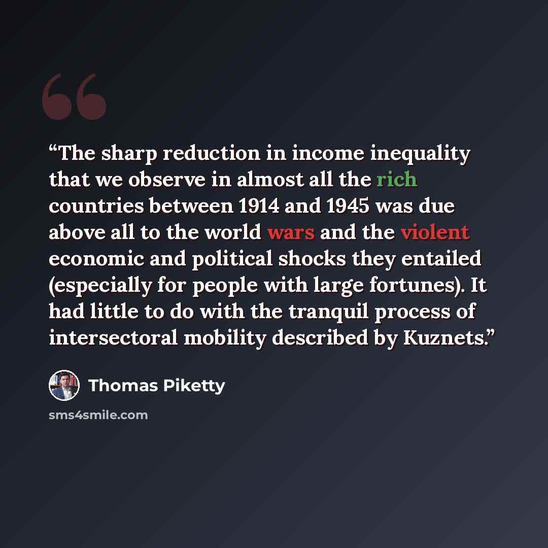 “The sharp reduction in income inequality that we observe in almost all the rich countries between 1914 and 1945 was due above all to the world wars and the violent economic and political shocks they entailed (especially for people with large fortunes). It had little to do with the tranquil process…” quote by Thomas Piketty