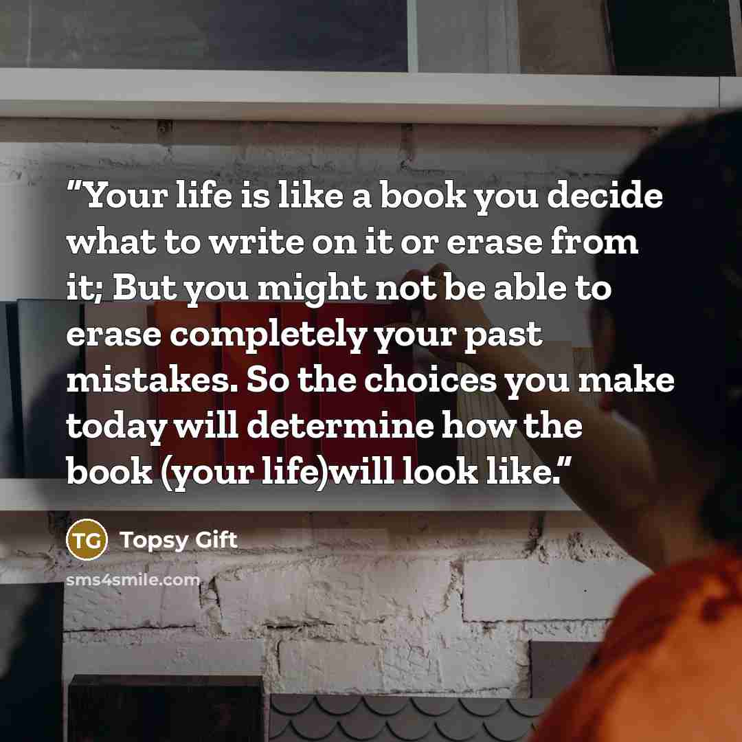 “Your life is like a book you decide what to write on it or erase from it; But you might not be able to erase completely your past mistakes. So the choices you make today will determine how the book (your life)will look like.” quote by Topsy Gift