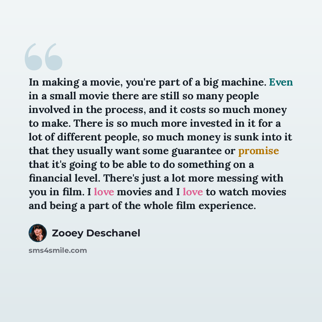 “In making a movie, you're part of a big machine. Even in a small movie there are still so many people involved in the process, and it costs so much money to make. There is so much more invested in it for a lot of different people, so much money is sunk into it that they usually want some guarantee…” quote by Zooey Deschanel