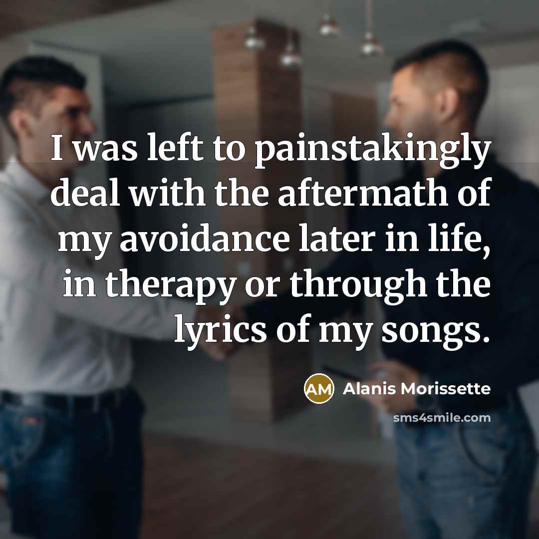 “I was left to painstakingly deal with the aftermath of my avoidance later in life, in therapy or through the lyrics of my songs.” quote by Alanis Morissette