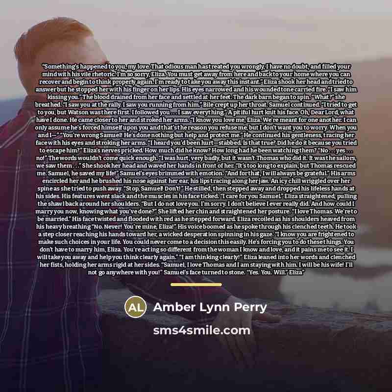 “Something’s happened to you, my love. That odious man has treated you wrongly, I have no doubt, and filled your mind with his vile rhetoric. I’m so sorry, Eliza. You must get away from here and back to your home where you can recover and begin to think properly again. I’m ready to take you away…” quote by Amber Lynn Perry