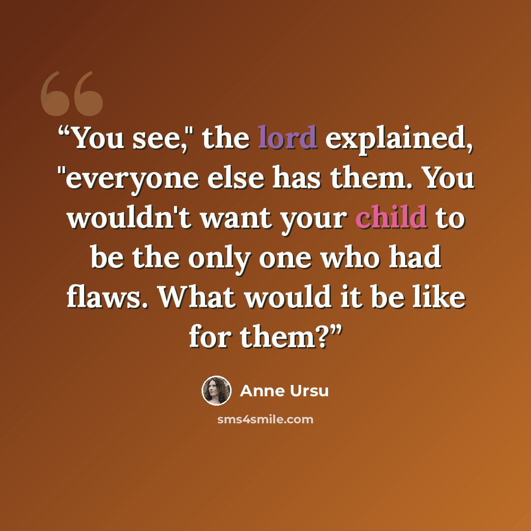 “You see," the lord explained, "everyone else has them. You wouldn't want your child to be the only one who had flaws. What would it be like for them?” quote by Anne Ursu