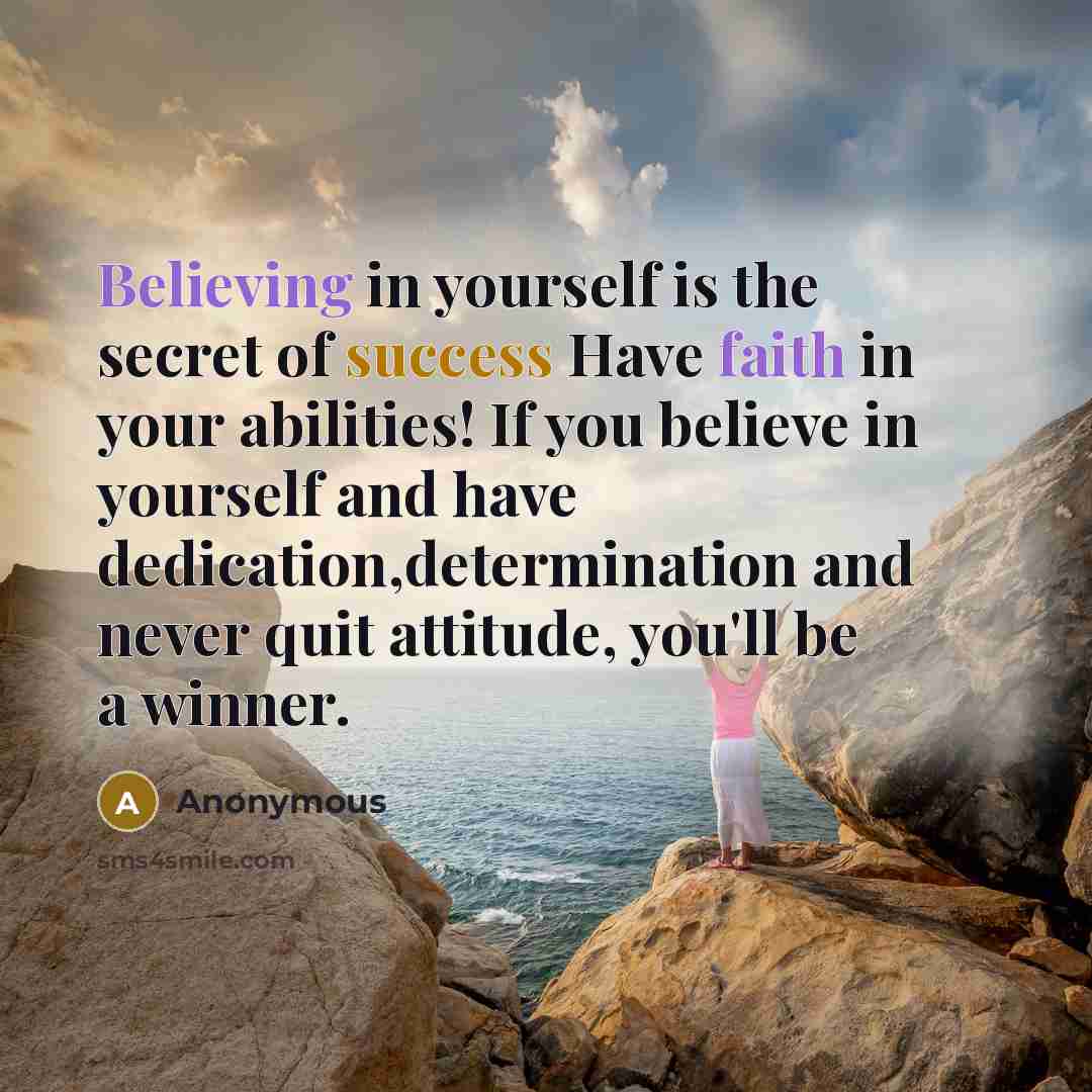 “Believing in yourself is the secret of success Have faith in your abilities! If you believe in yourself and have dedication,determination and never quit attitude, you'll be a winner.” quote by Anonymous