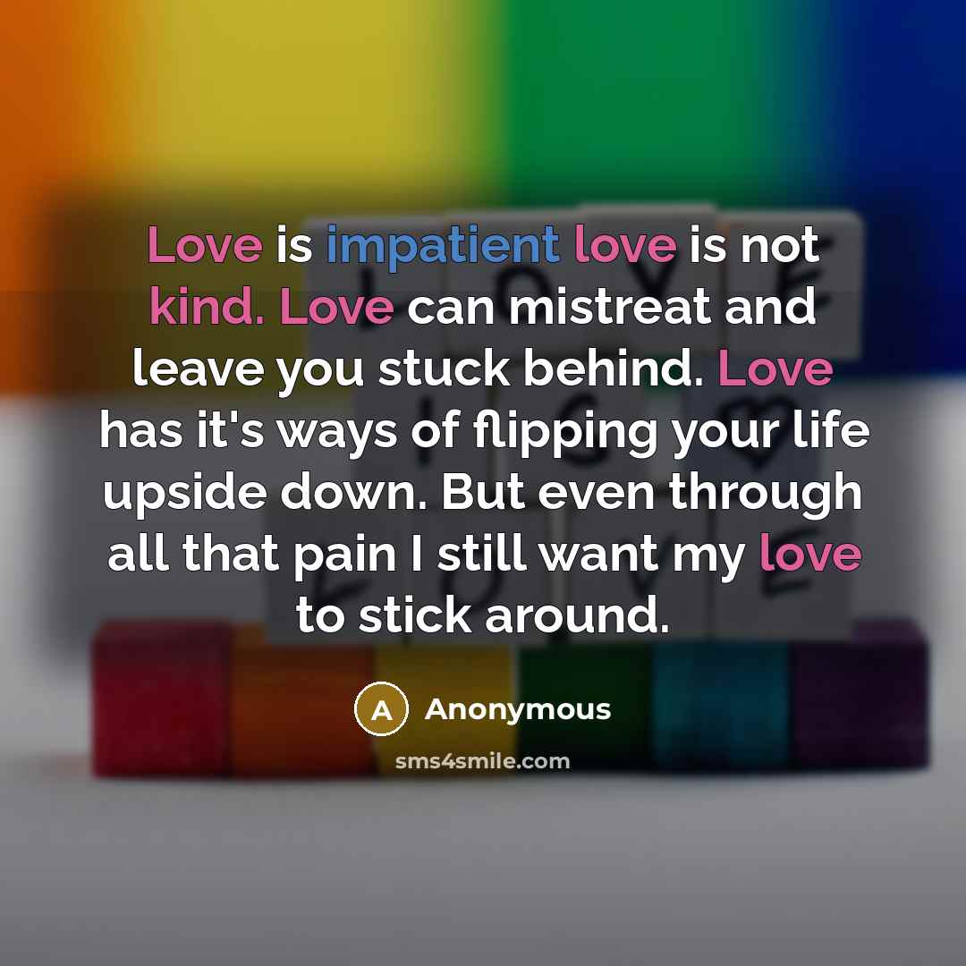 “Love is impatient love is not kind. Love can mistreat and leave you stuck behind. Love has it's ways of flipping your life upside down. But even through all that pain I still want my love to stick around.” quote by Anonymous