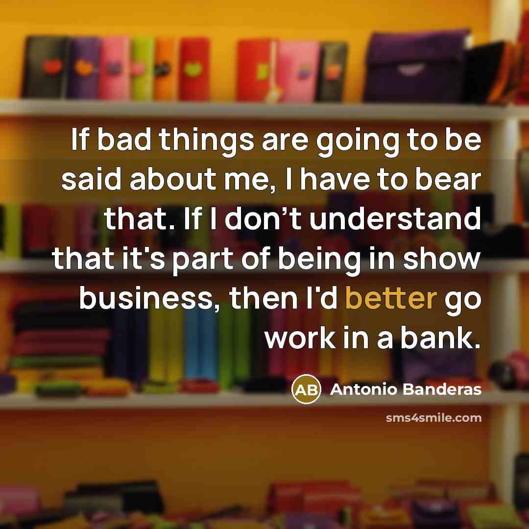 “If bad things are going to be said about me, I have to bear that. If I don't understand that it's part of being in show business, then I'd better go work in a bank.” quote by Antonio Banderas