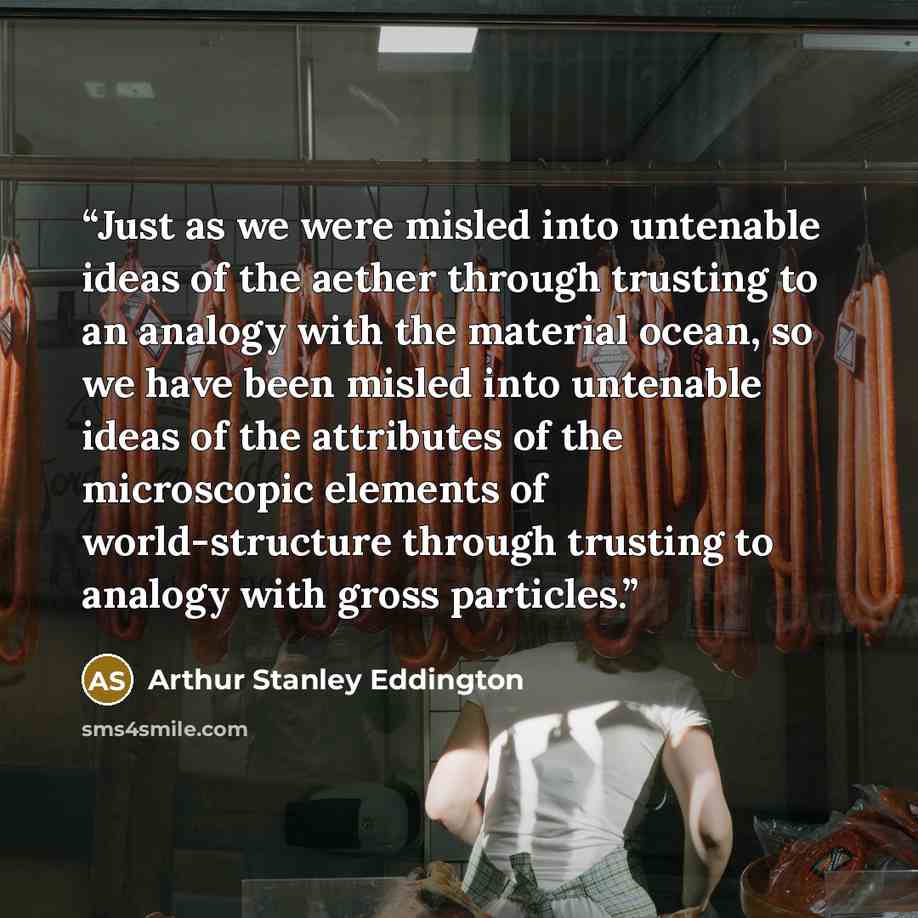 “Just as we were misled into untenable ideas of the aether through trusting to an analogy with the material ocean, so we have been misled into untenable ideas of the attributes of the microscopic elements of world-structure through trusting to analogy with gross particles.” quote by Arthur Stanley Eddington
