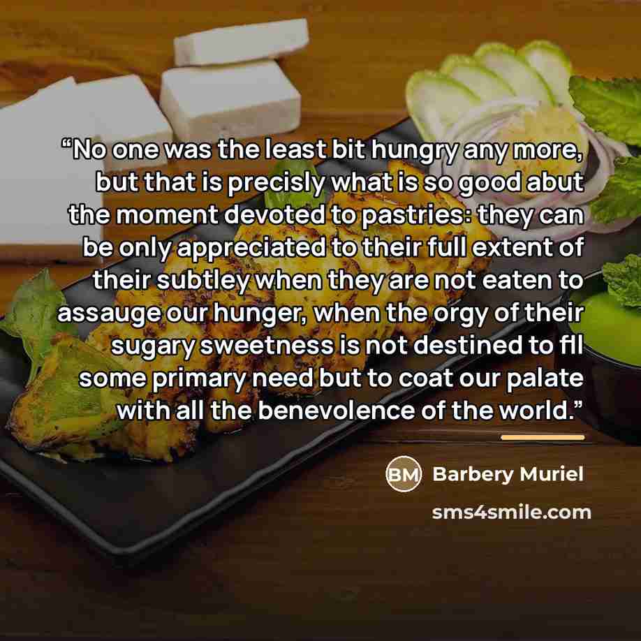 “No one was the least bit hungry any more, but that is precisly what is so good abut the moment devoted to pastries: they can be only appreciated to their full extent of their subtley when they are not eaten to assauge our hunger, when the orgy of their sugary sweetness is not destined to fll some…” quote by Barbery Muriel
