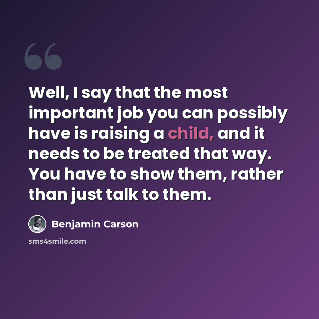 “Well, I say that the most important job you can possibly have is raising a child, and it needs to be treated that way. You have to show them, rather than just talk to them.” quote by Benjamin Carson