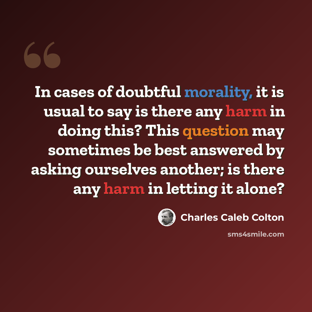 “In cases of doubtful morality, it is usual to say is there any harm in doing this? This question may sometimes be best answered by asking ourselves another; is there any harm in letting it alone?” quote by Charles Caleb Colton