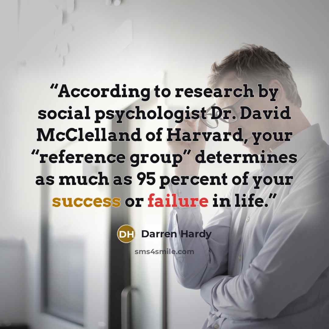 “According to research by social psychologist Dr. David McClelland of Harvard, your “reference group” determines as much as 95 percent of your success or failure in life.” quote by Darren Hardy