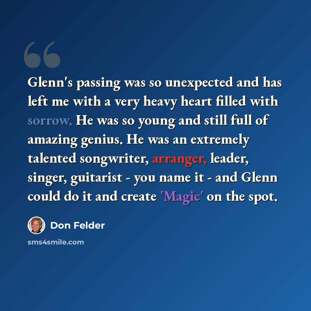 “Glenn's passing was so unexpected and has left me with a very heavy heart filled with sorrow. He was so young and still full of amazing genius. He was an extremely talented songwriter, arranger, leader, singer, guitarist - you name it - and Glenn could do it and create 'Magic' on the spot.” quote by Don Felder