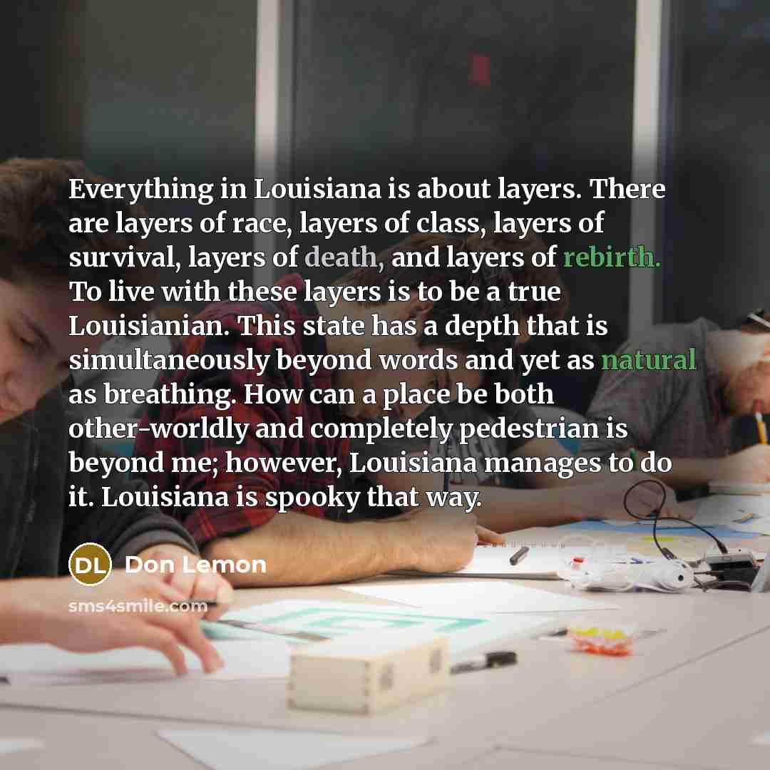 “Everything in Louisiana is about layers. There are layers of race, layers of class, layers of survival, layers of death, and layers of rebirth. To live with these layers is to be a true Louisianian. This state has a depth that is simultaneously beyond words and yet as natural as breathing. How can…” quote by Don Lemon