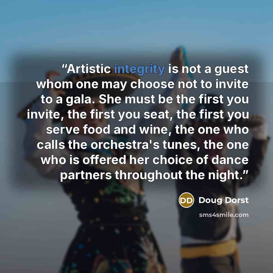 “Artistic integrity is not a guest whom one may choose not to invite to a gala. She must be the first you invite, the first you seat, the first you serve food and wine, the one who calls the orchestra's tunes, the one who is offered her choice of dance partners throughout the night.” quote by Doug Dorst