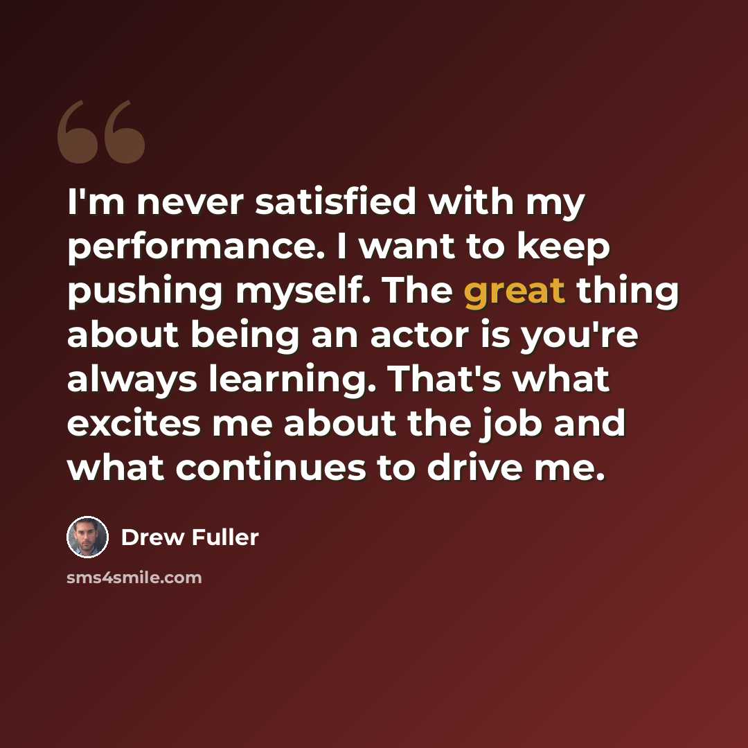 “I'm never satisfied with my performance. I want to keep pushing myself. The great thing about being an actor is you're always learning. That's what excites me about the job and what continues to drive me.” quote by Drew Fuller