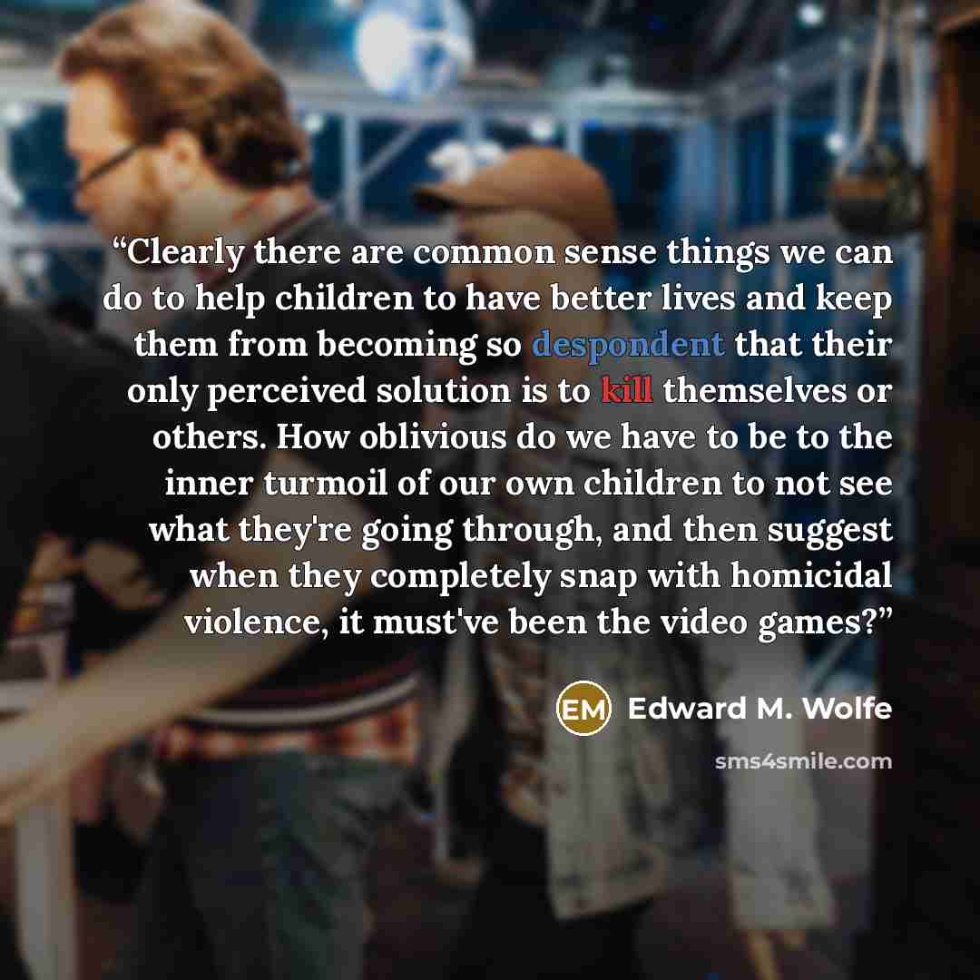 “Clearly there are common sense things we can do to help children to have better lives and keep them from becoming so despondent that their only perceived solution is to kill themselves or others. How oblivious do we have to be to the inner turmoil of our own children to not see what they're going…” quote by Edward M. Wolfe