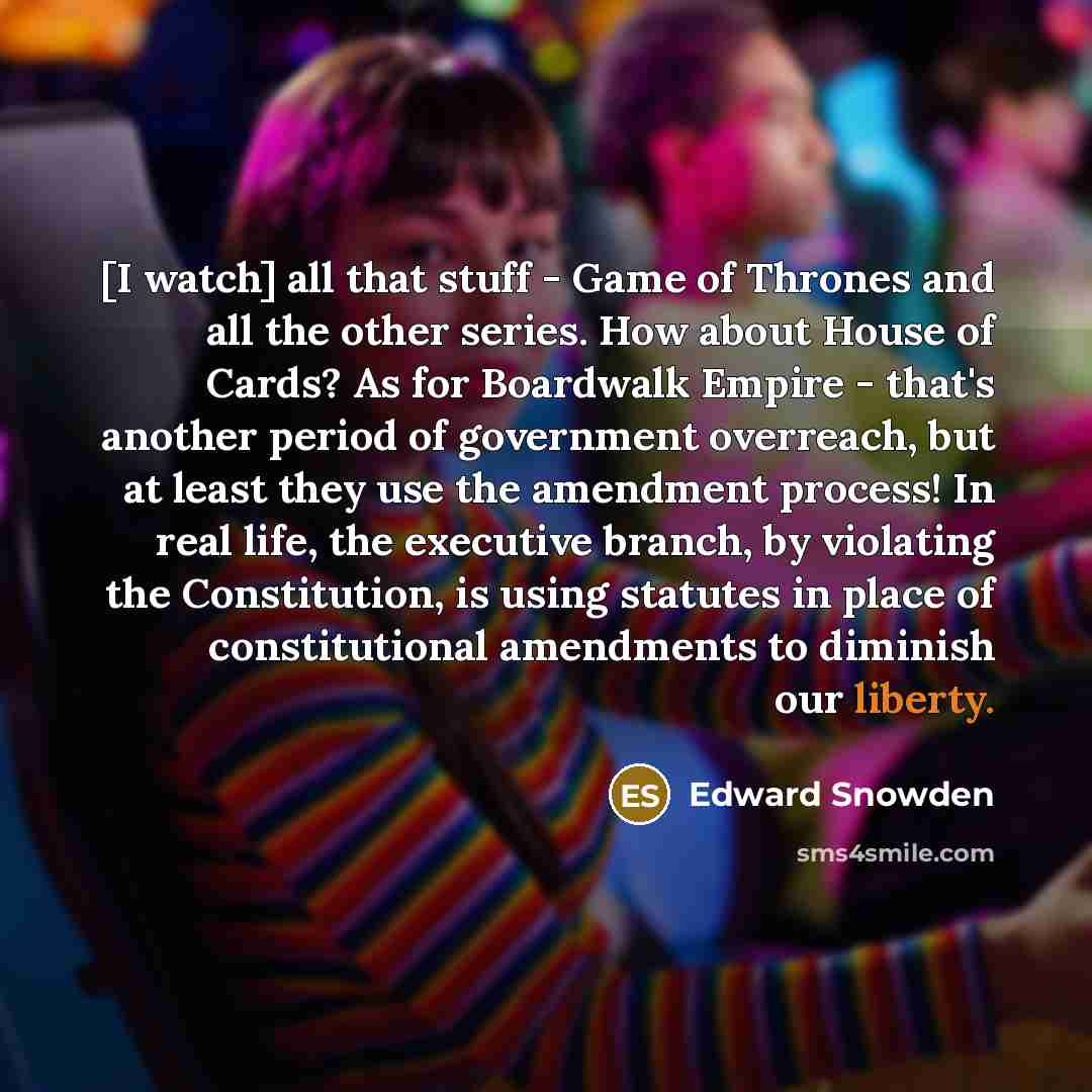 “[I watch] all that stuff - Game of Thrones and all the other series. How about House of Cards? As for Boardwalk Empire - that's another period of government overreach, but at least they use the amendment process! In real life, the executive branch, by violating the Constitution, is using statutes…” quote by Edward Snowden