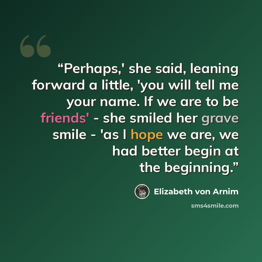 “Perhaps,' she said, leaning forward a little, 'you will tell me your name. If we are to be friends' - she smiled her grave smile - 'as I hope we are, we had better begin at the beginning.” quote by Elizabeth von Arnim