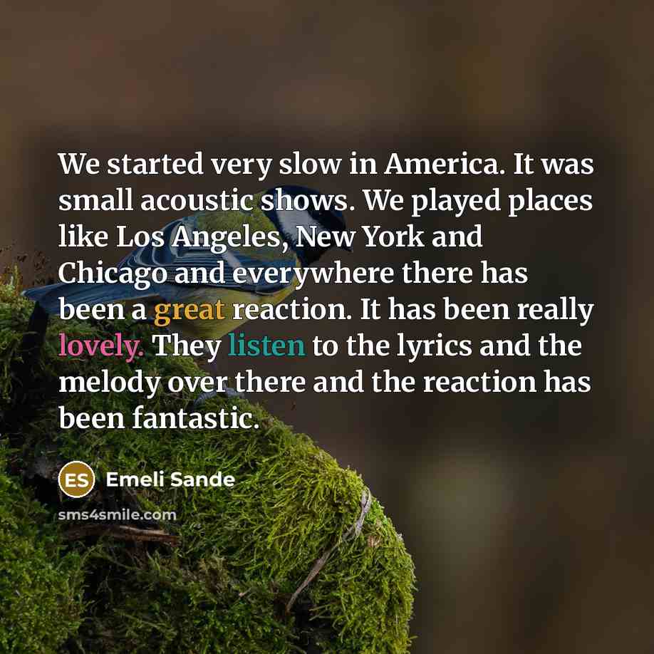 “We started very slow in America. It was small acoustic shows. We played places like Los Angeles, New York and Chicago and everywhere there has been a great reaction. It has been really lovely. They listen to the lyrics and the melody over there and the reaction has been fantastic.” quote by Emeli Sande