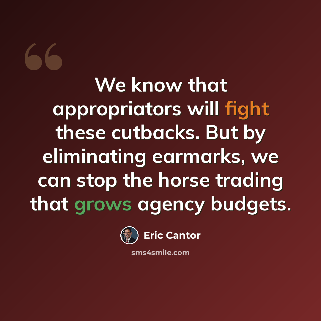 “We know that appropriators will fight these cutbacks. But by eliminating earmarks, we can stop the horse trading that grows agency budgets.” quote by Eric Cantor