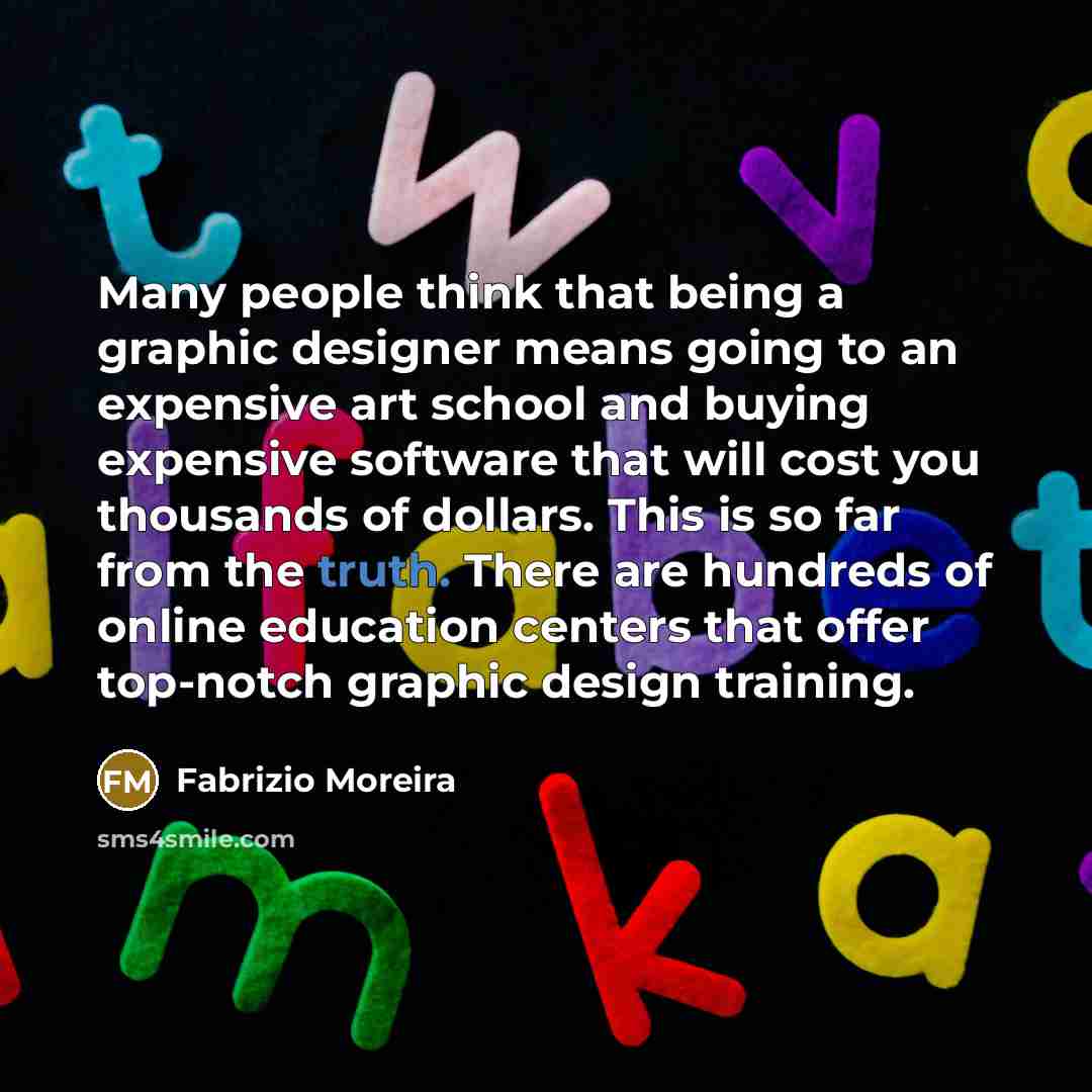 “Many people think that being a graphic designer means going to an expensive art school and buying expensive software that will cost you thousands of dollars. This is so far from the truth. There are hundreds of online education centers that offer top-notch graphic design training.” quote by Fabrizio Moreira