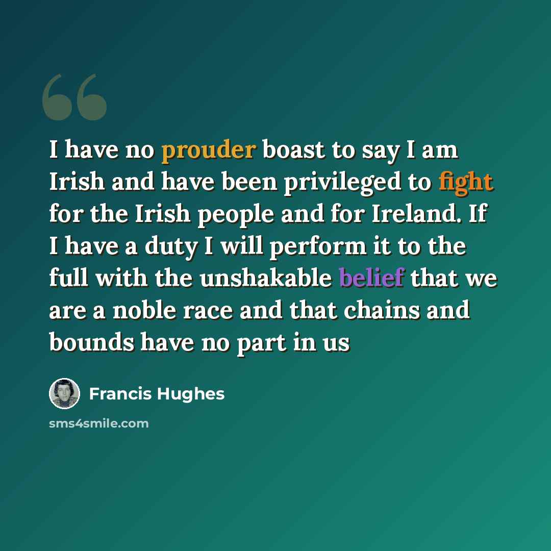 “I have no prouder boast to say I am Irish and have been privileged to fight for the Irish people and for Ireland. If I have a duty I will perform it to the full with the unshakable belief that we are a noble race and that chains and bounds have no part in us” quote by Francis Hughes