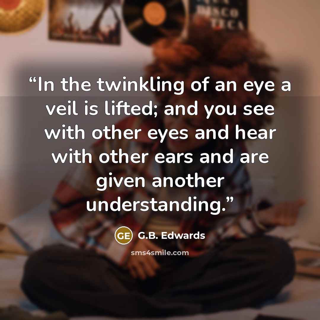 “In the twinkling of an eye a veil is lifted; and you see with other eyes and hear with other ears and are given another understanding.” quote by G.B. Edwards