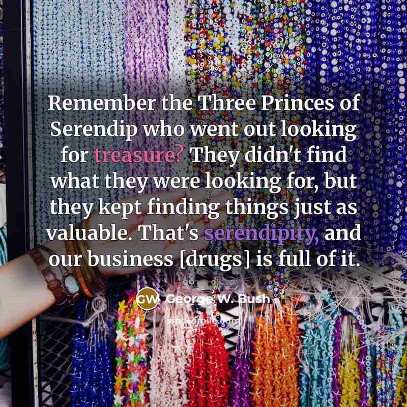 “Remember the Three Princes of Serendip who went out looking for treasure? They didn't find what they were looking for, but they kept finding things just as valuable. That's serendipity, and our business [drugs] is full of it.” quote by George W. Bush