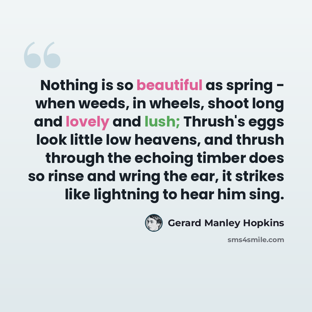 “Nothing is so beautiful as spring - when weeds, in wheels, shoot long and lovely and lush; Thrush's eggs look little low heavens, and thrush through the echoing timber does so rinse and wring the ear, it strikes like lightning to hear him sing.” quote by Gerard Manley Hopkins
