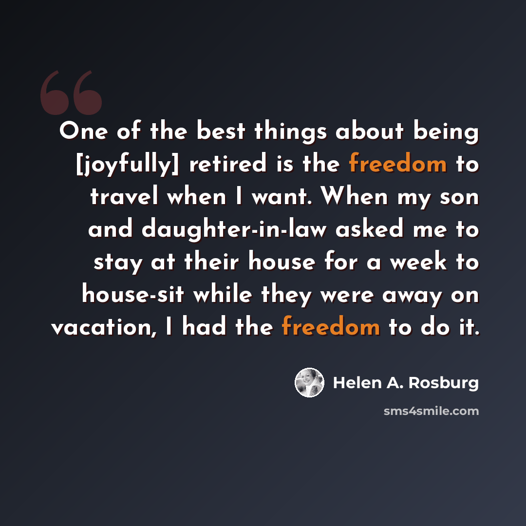 “One of the best things about being [joyfully] retired is the freedom to travel when I want. When my son and daughter-in-law asked me to stay at their house for a week to house-sit while they were away on vacation, I had the freedom to do it.” quote by Helen A. Rosburg