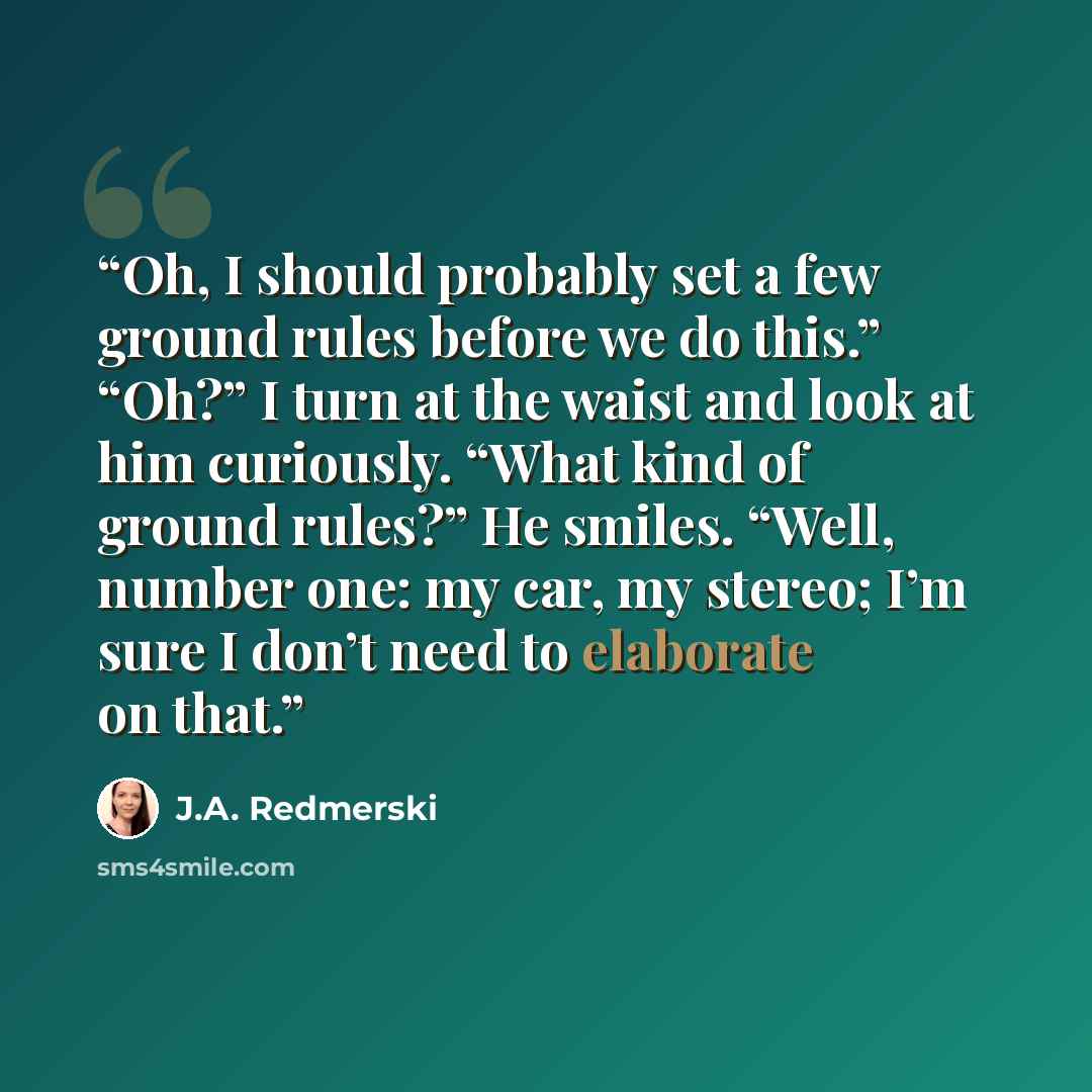“Oh, I should probably set a few ground rules before we do this.” “Oh?” I turn at the waist and look at him curiously. “What kind of ground rules?” He smiles. “Well, number one: my car, my stereo; I’m sure I don’t need to elaborate on that.” quote by J.A. Redmerski