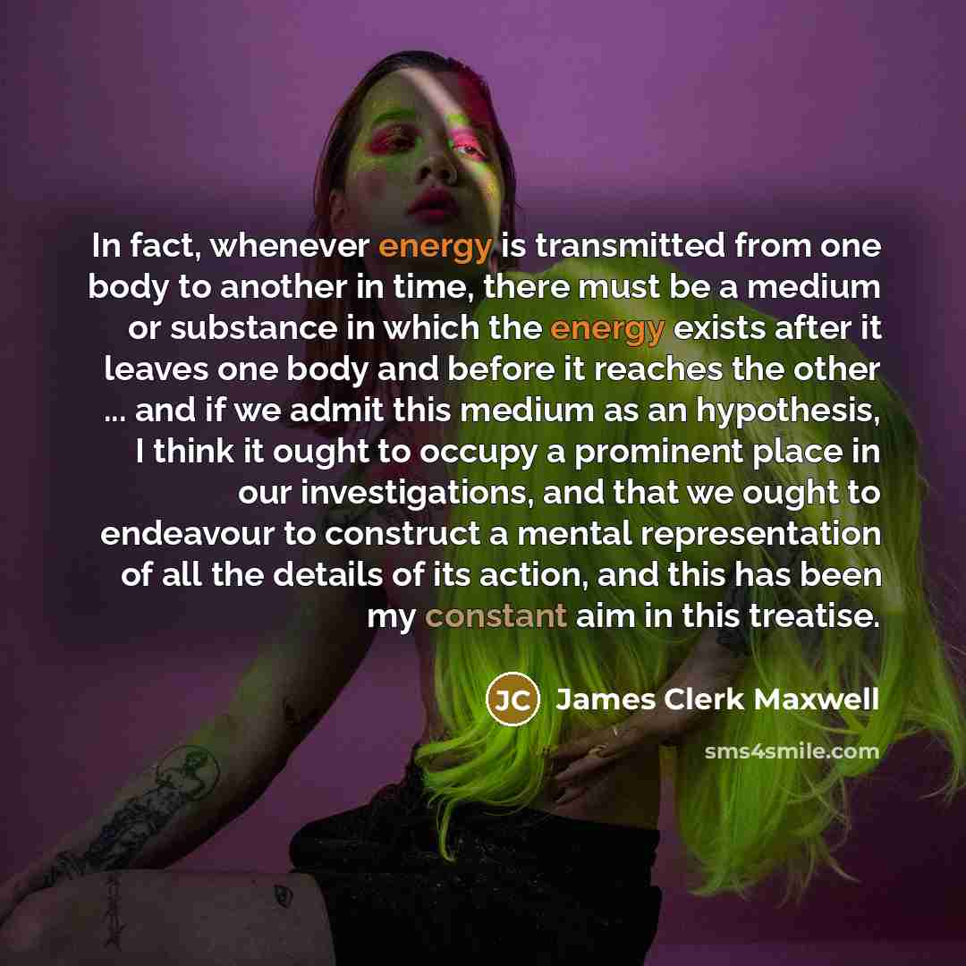 “In fact, whenever energy is transmitted from one body to another in time, there must be a medium or substance in which the energy exists after it leaves one body and before it reaches the other ... and if we admit this medium as an hypothesis, I think it ought to occupy a prominent place in our…” quote by James Clerk Maxwell